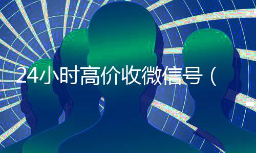 24小时高价收微信号(24小时在线微信号收购)